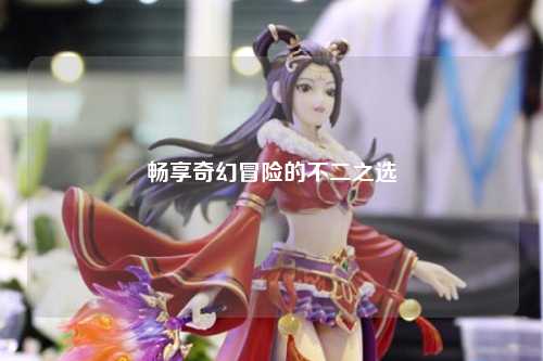 畅享奇幻冒险的不二之选
